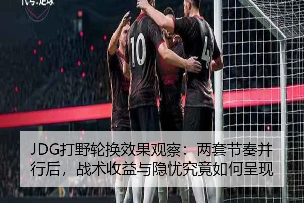 JDG打野轮换效果观察：两套节奏并行后，战术收益与隐忧究竟如何呈现 - sina sports